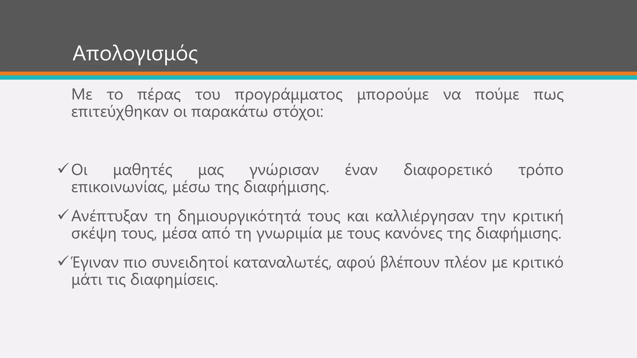 Απνινγηζκόο
Με ην πέξαο ηνπ πξνγξάκκαηνο κπνξνύκε λα πνύκε πσο
επηηεύρζεθαλ νη παξαθάησ ζηόρνη:
Οη καζεηέο καο γλώξηζαλ έλαλ δηαθνξεηηθό ηξόπν
επηθνηλσλίαο, κέζσ ηεο δηαθήκηζεο.
Αλέπηπμαλ ηε δεκηνπξγηθόηεηά ηνπο θαη θαιιηέξγεζαλ ηελ θξηηηθή
ζθέςε ηνπο, κέζα από ηε γλσξηκία κε ηνπο θαλόλεο ηεο δηαθήκηζεο.
Έγηλαλ πην ζπλεηδεηνί θαηαλαισηέο, αθνύ βιέπνπλ πιένλ κε θξηηηθό
κάηη ηηο δηαθεκίζεηο.
 