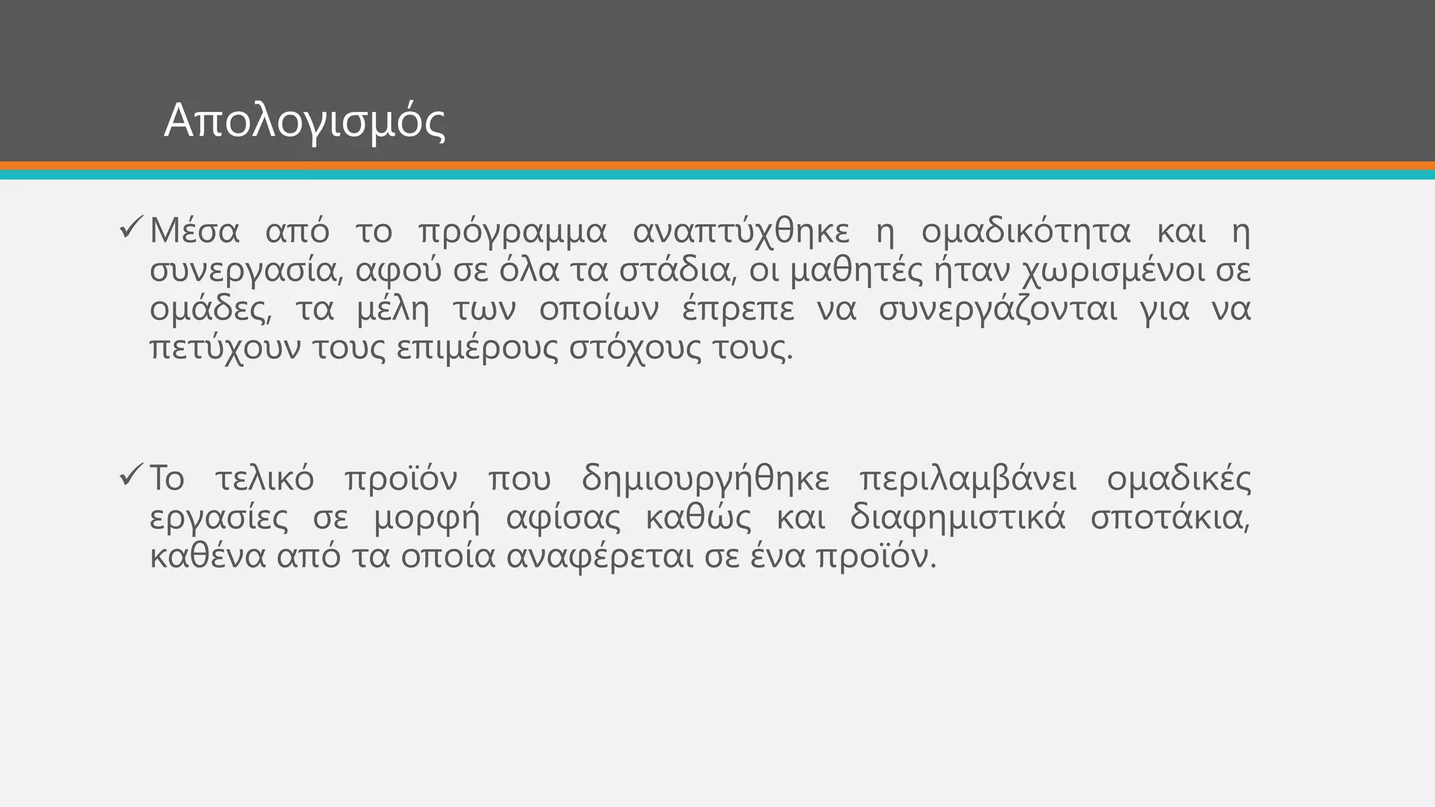 Απνινγηζκόο
Μέζα από ην πξόγξακκα αλαπηύρζεθε ε νκαδηθόηεηα θαη ε
ζπλεξγαζία, αθνύ ζε όια ηα ζηάδηα, νη καζεηέο ήηαλ ρσξηζκέλνη ζε
νκάδεο, ηα κέιε ησλ νπνίσλ έπξεπε λα ζπλεξγάδνληαη γηα λα
πεηύρνπλ ηνπο επηκέξνπο ζηόρνπο ηνπο.
Σν ηειηθό πξντόλ πνπ δεκηνπξγήζεθε πεξηιακβάλεη νκαδηθέο
εξγαζίεο ζε κνξθή αθίζαο θαζώο θαη δηαθεκηζηηθά ζπνηάθηα,
θαζέλα από ηα νπνία αλαθέξεηαη ζε έλα πξντόλ.
 