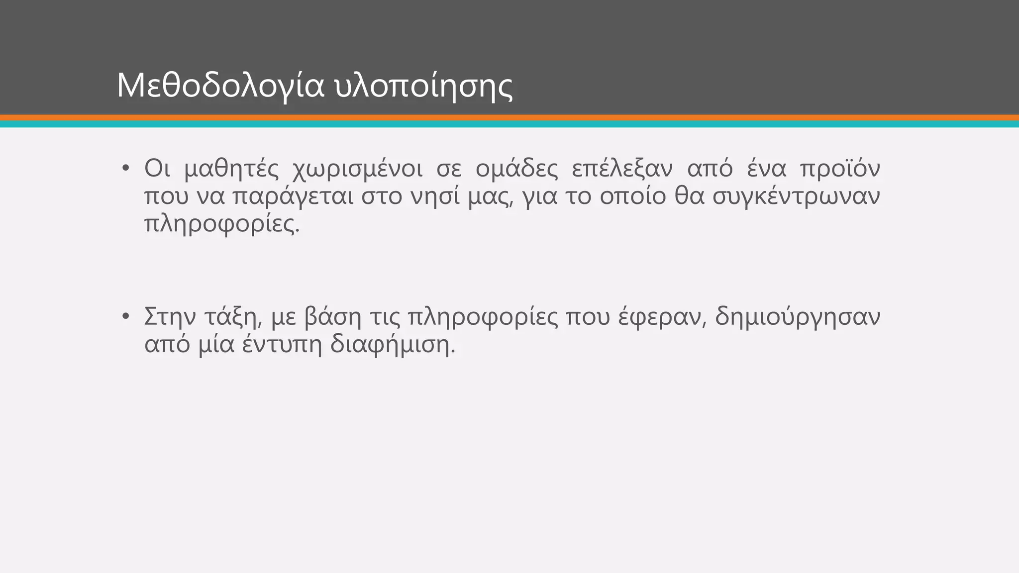 Μεζνδνινγία πινπνίεζεο
• Οη καζεηέο ρσξηζκέλνη ζε νκάδεο επέιεμαλ από έλα πξντόλ
πνπ λα παξάγεηαη ζην λεζί καο, γηα ην νπνίν ζα ζπγθέληξσλαλ
πιεξνθνξίεο.
• ΢ηελ ηάμε, κε βάζε ηηο πιεξνθνξίεο πνπ έθεξαλ, δεκηνύξγεζαλ
από κία έληππε δηαθήκηζε.
 