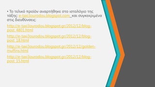 • Σν ηειηθό πξντόλ αλαξηήζεθε ζην ηζηνιόγην ηεο
ηάμεο: e-taxi3ourodou.blogspot.com θαη ζπγθεθξηκέλα
ζηηο δηεπζύλζεηο:
http://e-taxi3ourodou.blogspot.gr/2012/12/blog-
post_4801.html
http://e-taxi3ourodou.blogspot.gr/2012/12/blog-
post_18.html
http://e-taxi3ourodou.blogspot.gr/2012/12/golden-
muffins.html
http://e-taxi3ourodou.blogspot.gr/2012/12/blog-
post_15.html
 