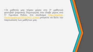 • Οη καζεηέο καο πήξαλ κέξνο ζην 3ν καζεηηθό
θεζηηβάι ςεθηαθήο δεκηνπξγίαο πνπ έιαβε κέξνο ζην
5ν Γπκλάζην Ρόδνπ. ΢ην ζύλδεζκν http://digifest-
rho.blogspot.gr/2013/04/3_5.html κπνξείηε λα δείηε ηελ
παξνπζίαζε ησλ καζεηώλ καο.
 