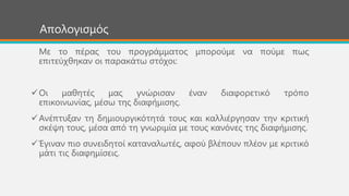 Απνινγηζκόο
Με ην πέξαο ηνπ πξνγξάκκαηνο κπνξνύκε λα πνύκε πσο
επηηεύρζεθαλ νη παξαθάησ ζηόρνη:
Οη καζεηέο καο γλώξηζαλ έλαλ δηαθνξεηηθό ηξόπν
επηθνηλσλίαο, κέζσ ηεο δηαθήκηζεο.
Αλέπηπμαλ ηε δεκηνπξγηθόηεηά ηνπο θαη θαιιηέξγεζαλ ηελ θξηηηθή
ζθέςε ηνπο, κέζα από ηε γλσξηκία κε ηνπο θαλόλεο ηεο δηαθήκηζεο.
Έγηλαλ πην ζπλεηδεηνί θαηαλαισηέο, αθνύ βιέπνπλ πιένλ κε θξηηηθό
κάηη ηηο δηαθεκίζεηο.
 