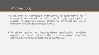 Απνινγηζκόο
Μέζα από ην πξόγξακκα αλαπηύρζεθε ε νκαδηθόηεηα θαη ε
ζπλεξγαζία, αθνύ ζε όια ηα ζηάδηα, νη καζεηέο ήηαλ ρσξηζκέλνη ζε
νκάδεο, ηα κέιε ησλ νπνίσλ έπξεπε λα ζπλεξγάδνληαη γηα λα
πεηύρνπλ ηνπο επηκέξνπο ζηόρνπο ηνπο.
Σν ηειηθό πξντόλ πνπ δεκηνπξγήζεθε πεξηιακβάλεη νκαδηθέο
εξγαζίεο ζε κνξθή αθίζαο θαζώο θαη δηαθεκηζηηθά ζπνηάθηα,
θαζέλα από ηα νπνία αλαθέξεηαη ζε έλα πξντόλ.
 