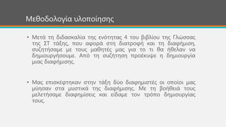 Μεζνδνινγία πινπνίεζεο
• Μεηά ηε δηδαζθαιία ηεο ελόηεηαο 4 ηνπ βηβιίνπ ηεο Γιώζζαο
ηεο ΢Σ ηάμεο, πνπ αθνξά ζηε δηαηξνθή θαη ηε δηαθήκηζε,
ζπδεηήζακε κε ηνπο καζεηέο καο γηα ην ηη ζα ήζειαλ λα
δεκηνπξγήζνπκε. Από ηε ζπδήηεζε πξνέθπςε ε δεκηνπξγία
κηαο δηαθήκηζεο.
• Μαο επηζθέθηεθαλ ζηελ ηάμε δύν δηαθεκηζηέο νη νπνίνη καο
κύεζαλ ζηα κπζηηθά ηεο δηαθήκηζεο. Με ηε βνήζεηά ηνπο
κειεηήζακε δηαθεκίζεηο θαη είδακε ηνλ ηξόπν δεκηνπξγίαο
ηνπο.
 