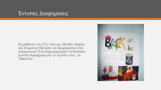 Οη καζεηέο ηνπ ΢Σ1, Γηάλλεο, Ειπίδα, Μαξία
θαη ΢ηακάηεο ζέιεζαλ λα δηαθεκίζνπλ έλα
αλαςπθηηθό. Έηζη δεκηνύξγεζαλ ηε δηπιαλή
έληππε δηαθήκηζε γηα ην πξντόλ ηνπο, ην
“Black Ice”.
Έληππεο Δηαθεκίζεηο
 