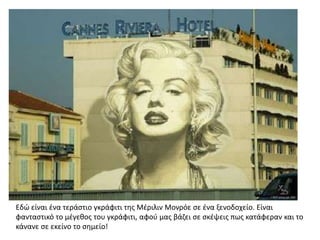 Εδϊ είναι ζνα τεράςτιο γκράφιτι τθσ Μζριλιν Μονρόε ςε ζνα ξενοδοχείο. Είναι
φανταςτικό το μζγεκοσ του γκράφιτι, αφοφ μασ βάηει ςε ςκζψεισ πωσ κατάφεραν και το
κάνανε ςε εκείνο το ςθμείο!
 