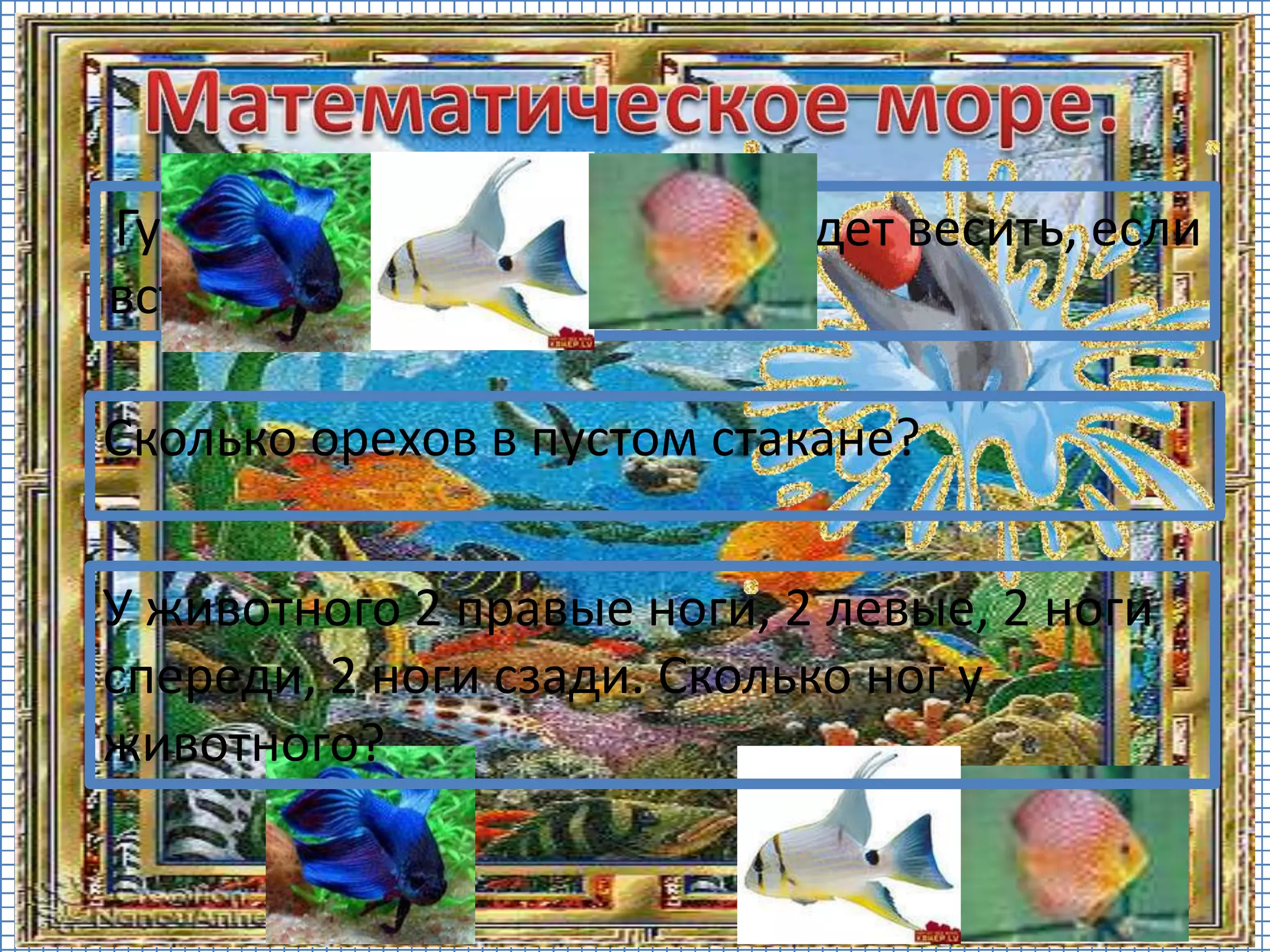 Сколько орехов в пустом стакане?
Гусь весит 2 кг. Сколько он будет весить, если
встанет на одну ногу?
У животного 2 правые ноги, 2 левые, 2 ноги
спереди, 2 ноги сзади. Сколько ног у
животного?
 