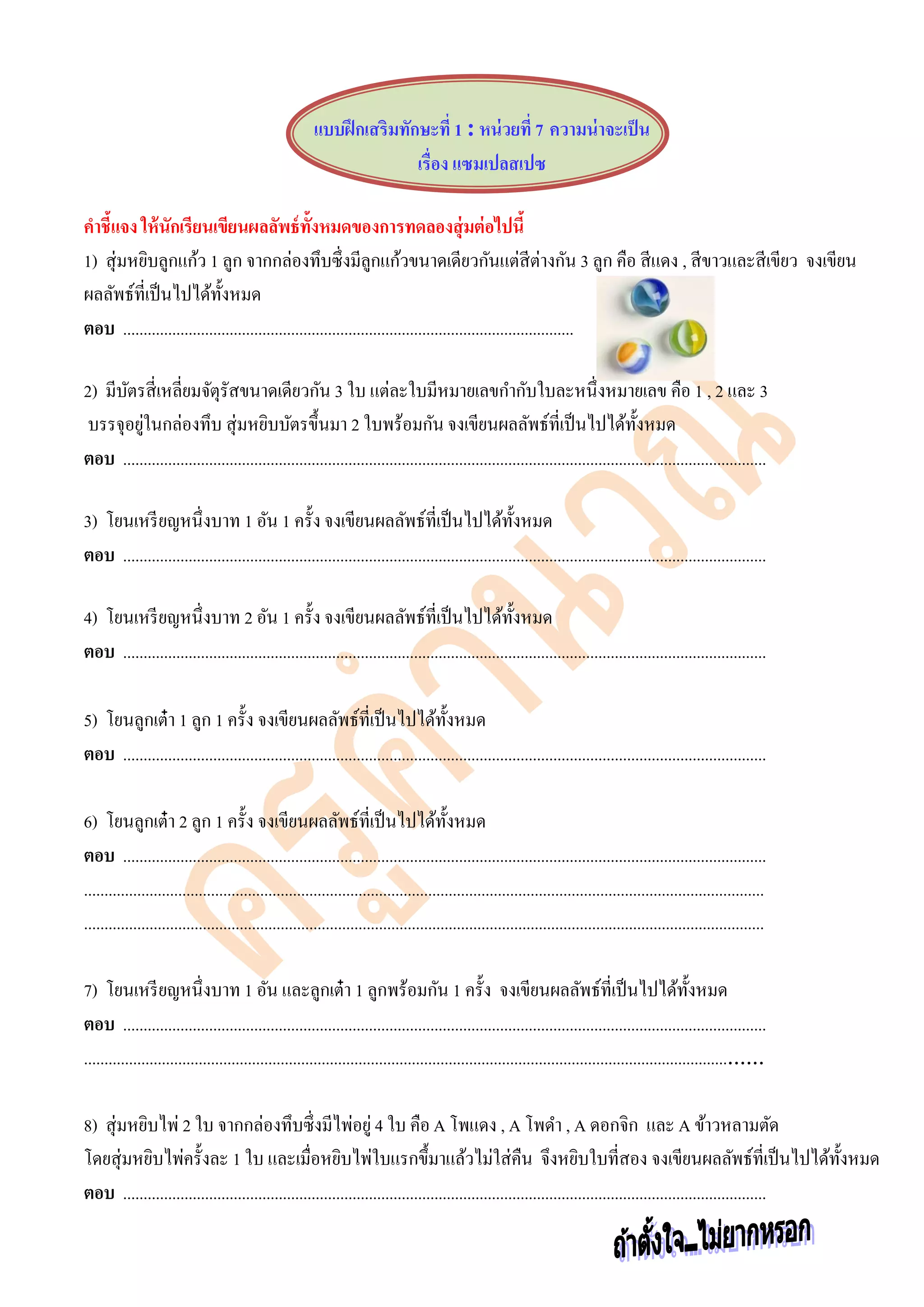 แบบฝึกเสริมทักษะที่ 1 : หน่วยที่ 7 ความน่าจะเป็น
เรื่อง แซมเปลสเปซ
คาชี้แจง ให้นักเรียนเขียนผลลัพธ์ทั้งหมดของการทดลองสุ่มต่อไปนี้
1) สุ่มหยิบลูกแก้ว 1 ลูก จากกล่องทึบซึ่งมีลูกแก้วขนาดเดียวกันแต่สีต่างกัน 3 ลูก คือ สีแดง , สีขาวและสีเขียว จงเขียน
ผลลัพธ์ที่เป็นไปได้ทั้งหมด
ตอบ ..............................................................................................................
2) มีบัตรสี่เหลี่ยมจัตุรัสขนาดเดียวกัน 3 ใบ แต่ละใบมีหมายเลขกากับใบละหนึ่งหมายเลข คือ 1 , 2 และ 3
บรรจุอยู่ในกล่องทึบ สุ่มหยิบบัตรขึ้นมา 2 ใบพร้อมกัน จงเขียนผลลัพธ์ที่เป็นไปได้ทั้งหมด
ตอบ .............................................................................................................................................................
3) โยนเหรียญหนึ่งบาท 1 อัน 1 ครั้ง จงเขียนผลลัพธ์ที่เป็นไปได้ทั้งหมด
ตอบ .............................................................................................................................................................
4) โยนเหรียญหนึ่งบาท 2 อัน 1 ครั้ง จงเขียนผลลัพธ์ที่เป็นไปได้ทั้งหมด
ตอบ .............................................................................................................................................................
5) โยนลูกเต๋า 1 ลูก 1 ครั้ง จงเขียนผลลัพธ์ที่เป็นไปได้ทั้งหมด
ตอบ .............................................................................................................................................................
6) โยนลูกเต๋า 2 ลูก 1 ครั้ง จงเขียนผลลัพธ์ที่เป็นไปได้ทั้งหมด
ตอบ .............................................................................................................................................................
......................................................................................................................................................................
......................................................................................................................................................................
7) โยนเหรียญหนึ่งบาท 1 อัน และลูกเต๋า 1 ลูกพร้อมกัน 1 ครั้ง จงเขียนผลลัพธ์ที่เป็นไปได้ทั้งหมด
ตอบ .............................................................................................................................................................
...................................................................................................................................................................
8) สุ่มหยิบไพ่ 2 ใบ จากกล่องทึบซึ่งมีไพ่อยู่ 4 ใบ คือA โพแดง , A โพดา , A ดอกจิก และ A ข้าวหลามตัด
โดยสุ่มหยิบไพ่ครั้งละ 1 ใบ และเมื่อหยิบไพ่ใบแรกขึ้มาแล้วไม่ใส่คืน จึงหยิบใบที่สอง จงเขียนผลลัพธ์ที่เป็นไปได้ทั้งหมด
ตอบ .............................................................................................................................................................
 
