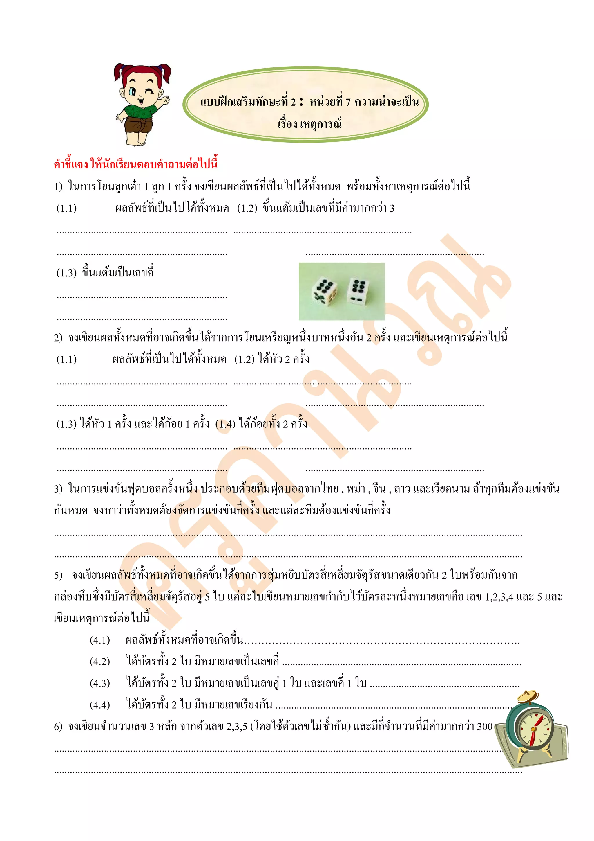 แบบฝึกเสริมทักษะที่ 2 : หน่วยที่ 7 ความน่าจะเป็น
เรื่อง เหตุการณ์
คาชี้แจง ให้นักเรียนตอบคาถามต่อไปนี้
1) ในการโยนลูกเต๋า 1 ลูก 1 ครั้ง จงเขียนผลลัพธ์ที่เป็นไปได้ทั้งหมด พร้อมทั้งหาเหตุการณ์ต่อไปนี้
(1.1) ผลลัพธ์ที่เป็นไปได้ทั้งหมด (1.2) ขึ้นแต้มเป็นเลขที่มีค่ามากกว่า 3
................................................................. ....................................................................
................................................................. ....................................................................
(1.3) ขึ้นแต้มเป็นเลขคี่
.................................................................
.................................................................
2) จงเขียนผลทั้งหมดที่อาจเกิดขึ้นได้จากการโยนเหรียญหนึ่งบาทหนึ่งอัน 2 ครั้ง และเขียนเหตุการณ์ต่อไปนี้
(1.1) ผลลัพธ์ที่เป็นไปได้ทั้งหมด (1.2) ได้หัว 2 ครั้ง
................................................................. ....................................................................
................................................................. ....................................................................
(1.3) ได้หัว 1 ครั้ง และได้ก้อย 1 ครั้ง (1.4) ได้ก้อยทั้ง 2 ครั้ง
................................................................. ....................................................................
................................................................. ....................................................................
3) ในการแข่งขันฟุตบอลครั้งหนึ่ง ประกอบด้วยทีมฟุตบอลจากไทย , พม่า , จีน , ลาว และเวียดนาม ถ้าทุกทีมต้องแข่งขัน
กันหมด จงหาว่าทั้งหมดต้องจัดการแข่งขันกี่ครั้ง และแต่ละทีมต้องแข่งขันกี่ครั้ง
..................................................................................................................................................................................
..................................................................................................................................................................................
5) จงเขียนผลลัพธ์ทั้งหมดที่อาจเกิดขึ้นได้จากการสุ่มหยิบบัตรสี่เหลี่ยมจัตุรัสขนาดเดียวกัน 2 ใบพร้อมกันจาก
กล่องทึบซึ่งมีบัตรสี่เหลี่ยมจัตุรัสอยู่ 5 ใบ แต่ละใบเขียนหมายเลขกากับไว้บัตรละหนึ่งหมายเลขคือ เลข 1,2,3,4 และ 5 และ
เขียนเหตุการณ์ต่อไปนี้
(4.1) ผลลัพธ์ทั้งหมดที่อาจเกิดขึ้น…………………………………………………………………….
(4.2) ได้บัตรทั้ง 2 ใบ มีหมายเลขเป็นเลขคี่ ...........................................................................................
(4.3) ได้บัตรทั้ง 2 ใบ มีหมายเลขเป็นเลขคู่ 1 ใบ และเลขคี่ 1 ใบ .........................................................
(4.4) ได้บัตรทั้ง 2 ใบ มีหมายเลขเรียงกัน ............................................................................................
6) จงเขียนจานวนเลข 3 หลัก จากตัวเลข 2,3,5 (โดยใช้ตัวเลขไม่ซ้ากัน) และมีกี่จานวนที่มีค่ามากกว่า 300
..................................................................................................................................................................................
..................................................................................................................................................................................
 