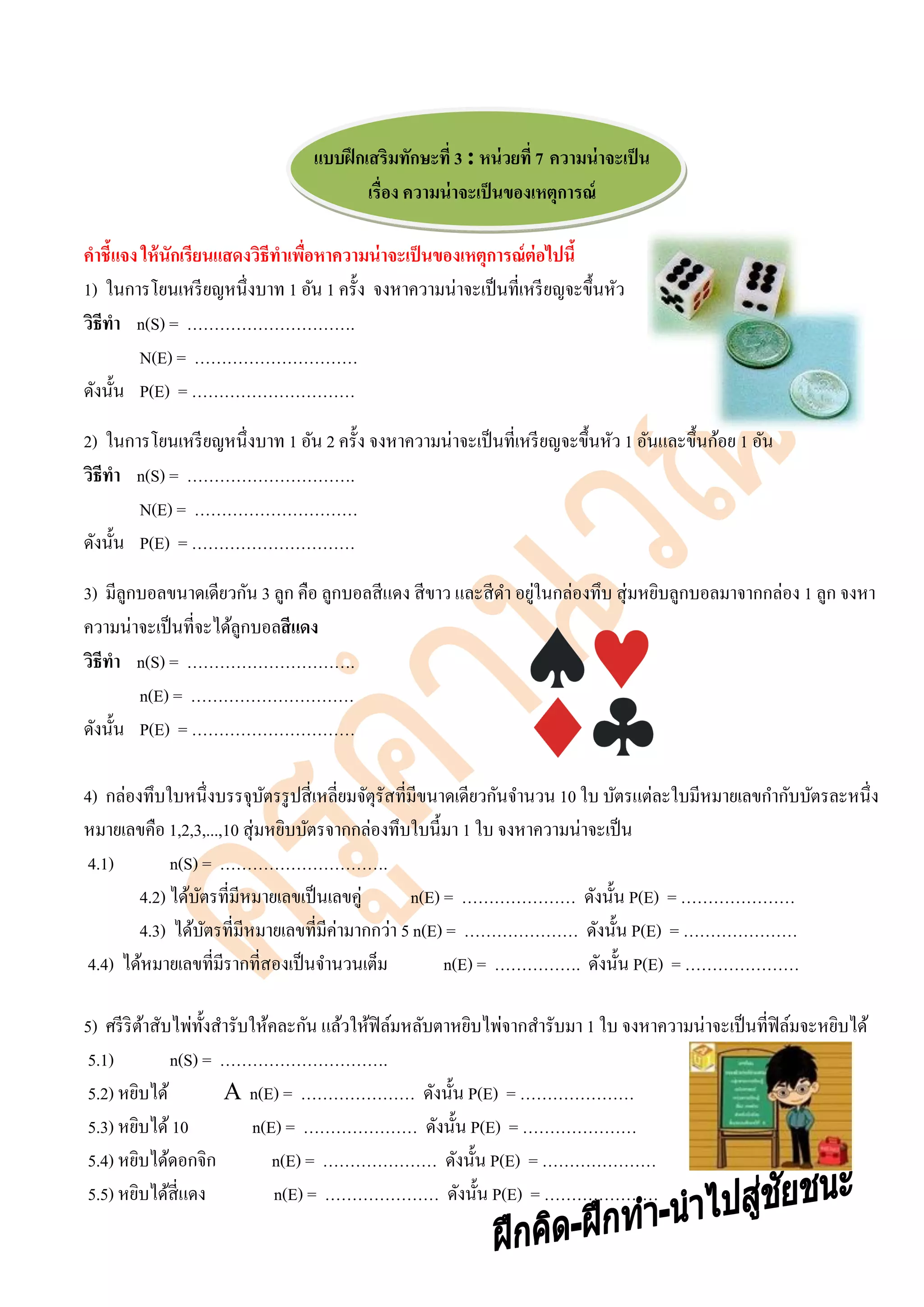 แบบฝึกเสริมทักษะที่ 3 : หน่วยที่ 7 ความน่าจะเป็น
เรื่อง ความน่าจะเป็นของเหตุการณ์
คาชี้แจง ให้นักเรียนแสดงวิธีทาเพื่อหาความน่าจะเป็นของเหตุการณ์ต่อไปนี้
1) ในการโยนเหรียญหนึ่งบาท 1 อัน 1 ครั้ง จงหาความน่าจะเป็นที่เหรียญจะขึ้นหัว
วิธีทา n(S) = ………………………….
N(E) = …………………………
ดังนั้น P(E) = …………………………
2) ในการโยนเหรียญหนึ่งบาท 1 อัน 2 ครั้ง จงหาความน่าจะเป็นที่เหรียญจะขึ้นหัว 1 อันและขึ้นก้อย 1 อัน
วิธีทา n(S) = ………………………….
N(E) = …………………………
ดังนั้น P(E) = …………………………
3) มีลูกบอลขนาดเดียวกัน 3 ลูก คือ ลูกบอลสีแดง สีขาว และสีดา อยู่ในกล่องทึบ สุ่มหยิบลูกบอลมาจากกล่อง 1 ลูก จงหา
ความน่าจะเป็นที่จะได้ลูกบอลสีแดง
วิธีทา n(S) = ………………………….
n(E) = …………………………
ดังนั้น P(E) = …………………………
4) กล่องทึบใบหนึ่งบรรจุบัตรรูปสี่เหลี่ยมจัตุรัสที่มีขนาดเดียวกันจานวน 10 ใบ บัตรแต่ละใบมีหมายเลขกากับบัตรละหนึ่ง
หมายเลขคือ 1,2,3,...,10 สุ่มหยิบบัตรจากกล่องทึบใบนี้มา 1 ใบ จงหาความน่าจะเป็น
4.1) n(S) = ………………………….
4.2) ได้บัตรที่มีหมายเลขเป็นเลขคู่ n(E) = ………………… ดังนั้น P(E) = …………………
4.3) ได้บัตรที่มีหมายเลขที่มีค่ามากกว่า 5 n(E) = ………………… ดังนั้น P(E) = …………………
4.4) ได้หมายเลขที่มีรากที่สองเป็นจานวนเต็ม n(E) = ……………. ดังนั้น P(E) = …………………
5) ศรีริต้าสับไพ่ทั้งสารับให้คละกัน แล้วให้ฟิล์มหลับตาหยิบไพ่จากสารับมา 1 ใบ จงหาความน่าจะเป็นที่ฟิล์มจะหยิบได้
5.1) n(S) = ………………………….
5.2) หยิบได้ A n(E) = ………………… ดังนั้น P(E) = …………………
5.3) หยิบได้10 n(E) = ………………… ดังนั้น P(E) = …………………
5.4) หยิบได้ดอกจิก n(E) = ………………… ดังนั้น P(E) = …………………
5.5) หยิบได้สี่แดง n(E) = ………………… ดังนั้น P(E) = …………………
 