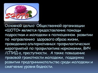 Основной целью Общественной организации
«ШОТО» является предоставление помощи
подросткам и молодежи в полноценном развитии
по направлению здорового образа жизни,
проведению альтернативных профилактических
мероприятий по профилактике наркомании, ВИЧ
/СПИД-а, преступности. А также повышение
правовой грамотности молодежи, поддержка
развития предпринимательства среди молодежи и
смягчение уровня бедности.
 