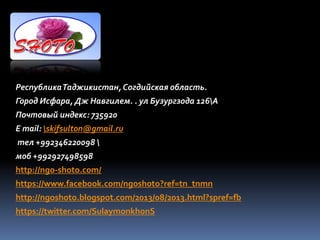 РеспубликаТаджикистан,Согдийская область.
Город Исфара, Дж Навгилем. . ул Бузургзода 126А
Почтовый индекс: 735920
E mail: skifsulton@gmail.ru
тел +992346220098 
моб +992927498598
http://ngo-shoto.com/
https://www.facebook.com/ngoshoto?ref=tn_tnmn
http://ngoshoto.blogspot.com/2013/08/2013.html?spref=fb
https://twitter.com/SulaymonkhonS
 