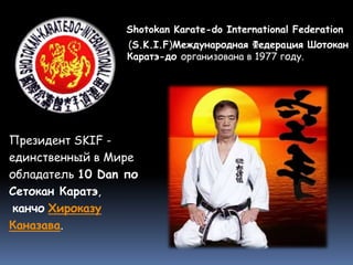 Shotokan Karate-do International Federation
(S.K.I.F)Международная Федерация Шотокан
Каратэ-до организована в 1977 году.
Президент SKIF -
единственный в Мире
обладатель 10 Dan по
Сетокан Каратэ,
канчо Хироказу
Каназава.
 