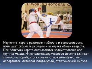 Изучение каратэ развивает гибкость и выносливость,
повышает скорость реакции и ускоряет обмен веществ.
При занятиях карате оказываются задействованы все
группы мышц. Интенсивное двухчасовое занятие сжигает
столько калорий, что жировые отложения буквально
испаряются, оставляя подтянутый, атлетический силуэт.

 
