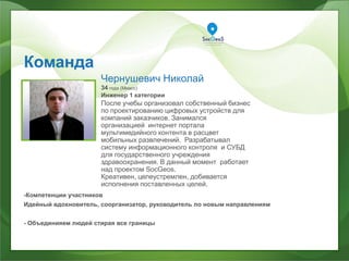 Команда
ваше фото
Чернушевич Николай
34 года (Миасс)
Инженер 1 категории
После учебы организовал собственный бизнес
по проектированию цифровых устройств для
компаний заказчиков. Занимался
организацией интернет портала
мультимедийного контента в расцвет
мобильных развлечений. Разрабатывал
систему информационного контроля и СУБД
для государственного учреждения
здравоохранения. В данный момент работает
над проектом SocGeos.
Креативен, целеустремлен, добивается
исполнения поставленных целей.
-Компетенции участников
Идейный вдохновитель, соорганизатор, руководитель по новым направлениям
- Объединияем людей стирая все границы
 