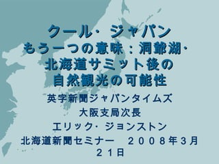 クール・ジャパンクール・ジャパン
もう一つの意味：洞爺湖・もう一つの意味：洞爺湖・
北海道サミット後の北海道サミット後の
自然観光の可能性自然観光の可能性
英字新聞ジャパンタイムズ
大阪支局次長
エリック・ジョンストン
北海道新聞セミナー　２００８年３月
２１日
 