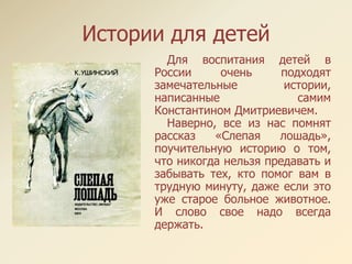 Истории для детей
Для воспитания детей в
России очень подходят
замечательные истории,
написанные самим
Константином Дмитриевичем.
Наверно, все из нас помнят
рассказ «Слепая лошадь»,
поучительную историю о том,
что никогда нельзя предавать и
забывать тех, кто помог вам в
трудную минуту, даже если это
уже старое больное животное.
И слово свое надо всегда
держать.
 