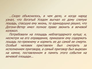 …Скоро объяснилось, в чем дело, и когда народ
узнал, что богатый Уседом выгнал из дому слепую
лошадь, спасшую ему жизнь, то единодушно решил, что
Догони-Ветер имел полное право звонить в вечевой
колокол.
Потребовали на площадь неблагодарного купца; и,
несмотря на его оправдания, приказали ему содержать
лошадь по-прежнему и кормить ее до самой ее смерти.
Особый человек приставлен был смотреть за
исполнением приговора, а самый приговор был вырезан
на камне, поставленном в память этого события на
вечевой площади...
 