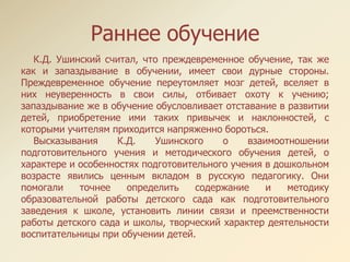 Раннее обучение
К.Д. Ушинский считал, что преждевременное обучение, так же
как и запаздывание в обучении, имеет свои дурные стороны.
Преждевременное обучение переутомляет мозг детей, вселяет в
них неуверенность в свои силы, отбивает охоту к учению;
запаздывание же в обучение обусловливает отставание в развитии
детей, приобретение ими таких привычек и наклонностей, с
которыми учителям приходится напряженно бороться.
Высказывания К.Д. Ушинского о взаимоотношении
подготовительного учения и методического обучения детей, о
характере и особенностях подготовительного учения в дошкольном
возрасте явились ценным вкладом в русскую педагогику. Они
помогали точнее определить содержание и методику
образовательной работы детского сада как подготовительного
заведения к школе, установить линии связи и преемственности
работы детского сада и школы, творческий характер деятельности
воспитательницы при обучении детей.
 