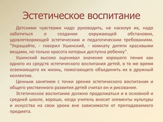 Эстетическое воспитание
Детскими чувствами надо руководить, не насилуя их, надо
заботиться о создании окружающей обстановки,
удовлетворяющей эстетическим и педагогическим требованиям.
"Украшайте, - говорил Ушинский, - комнату дитяти красивыми
вещами, но только красота которых доступна ребенку".
Ушинский высоко оценивал значение хорошего пения как
одного из средств эстетического воспитания детей, в то же время
освежающего их жизнь, помогающего объединить их в дружный
коллектив.
Ценным занятием с точки зрения эстетического воспитания и
общего умственного развития детей считал он и рисование.
Эстетическое воспитание должно продолжаться и в основной и
средней школе, хорошо, когда учитель вносит элементы культуры
и искусства на свои уроки вне зависимости от преподаваемого
предмета.
 
