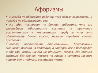 Афоризмы
• Никогда не обещайте ребенку, чего нельзя выполнить, и
никогда не обманывайте его.
• Ни один наставник не должен забывать, что его
главнейшая обязанность состоит в приучении
воспитанников к умственному труду и что эта
обязанность более важна, нежели передача самого
предмета.
• Голова, наполненная отрывочными, бессвязными
знаниями, похожа на кладовую, в которой все в беспорядке
и где сам хозяин ничего не отыщет; голова, где только
система без знания, похожа на лавку, в которой на всех
ящиках есть надписи, а в ящиках пусто.
 