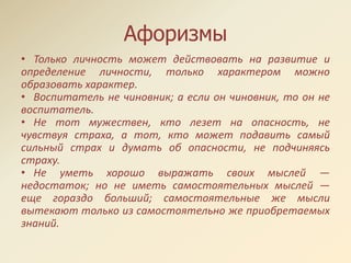 Афоризмы
• Только личность может действовать на развитие и
определение личности, только характером можно
образовать характер.
• Воспитатель не чиновник; а если он чиновник, то он не
воспитатель.
• Не тот мужествен, кто лезет на опасность, не
чувствуя страха, а тот, кто может подавить самый
сильный страх и думать об опасности, не подчиняясь
страху.
• Не уметь хорошо выражать своих мыслей —
недостаток; но не иметь самостоятельных мыслей —
еще гораздо больший; самостоятельные же мысли
вытекают только из самостоятельно же приобретаемых
знаний.
 