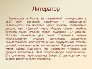 Литератор
Вернувшись в Россию из заграничной командировки в
1867 году, Ушинский приступает к литературной
деятельности. Он посвятил много времени составлению
детских книг «Детский мир», «Родное слово». Учебник
русского языка «Родное слово» выдержал 157 изданий!
Рассказы Ушинского для детей отличаются умелым
использованием русского фольклора; лаконичная
назидательность достигается в них скрупулѐзным отбором
деталей, ясностью и понятностью мысли. Огромное значение
имеет работа Ушинского под названием «Человек как
предмет воспитания, опыт педагогической антропологии».
Это сочинение переиздавалось более 10 раз и до сих пор
широко известно среди педагогов.
 