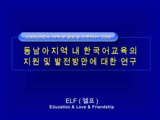 ELF ( 엘프 )
Education & Love & Friendship
JOBKOREAJOBKOREA 대학생 글로벌 프론티어대학생 글로벌 프론티어 20062006JOBKOREAJOBKOREA 대학생 글로벌 프론티어대학생 글로벌 프론티어 20062006
 