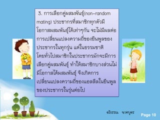 Powerpoint Templates
Page 10
3. การเลือกคู่ผสมพันธุ์(non-random
mating) ประชากรที่สมาชิกทุกตัวมี
โอกาสผสมพันธุ์ได้เท่าๆกัน จะไม่มีผลต่อ
การเปลี่ยนแปลงความถี่ของยีนพูลของ
ประชากรในทุกรุ่น แต่ในธรรมชาติ
โดยทั่วไปสมาชิกในประชากรมักจะมีการ
เลือกคู่ผสมพันธุ์ ทาให้สมาชิกบางส่วนไม่
มีโอกาสได้ผสมพันธุ์ จึงเกิดการ
เปลี่ยนแปลงความถี่ของแอลลีลในยีนพูล
ของประชากรในรุ่นต่อไป
ฉวีวรรณ นาคบุตร
 