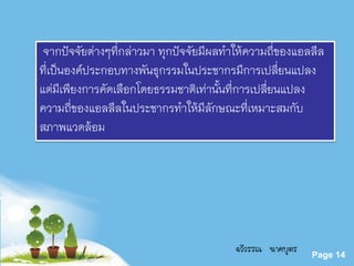 Powerpoint Templates
Page 14
จากปัจจัยต่างๆที่กล่าวมา ทุกปัจจัยมีผลทาให้ความถี่ของแอลลีล
ที่เป็นองค์ประกอบทางพันธุกรรมในประชากรมีการเปลี่ยนแปลง
แต่มีเพียงการคัดเลือกโดยธรรมชาติเท่านั้นที่การเปลี่ยนแปลง
ความถี่ของแอลลีลในประชากรทาให้มีลักษณะที่เหมาะสมกับ
สภาพแวดล้อม
ฉวีวรรณ นาคบุตร
 