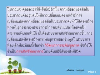 Powerpoint Templates
Page 3
ในภาวะสมดุลของฮาร์ดี-ไวน์เบิร์กนั้น ความถี่ของแอลลีลใน
ประชากรแต่ละรุ่นจะไม่มีการเปลี่ยนแปลง แต่ถ้ามีการ
เปลี่ยนแปลงความถี่ของแอลลีลในประชากรจะทาให้โครงสร้าง
ทางพันธุกรรมของประชากรมีการเปลี่ยนแปลงน้อยจนไม่
สามารถสังเกตเห็นได้ นั่นคือประชากรเกิดวิวัฒนาการขึ้น การ
เปลี่ยนแปลงโครงสร้างทางพันธุกรรมของยีนพูลในประชากร
ทีละเล็กทีละน้อยนี้เรียกว่า วิวัฒนาการระดับจุลภาค ซึ่งถือได้
ว่าเป็นการเกิดวิวัฒนาการในระดับสปีชีส์ของสิ่งมีชีวิต
ฉวีวรรณ นาคบุตร
 