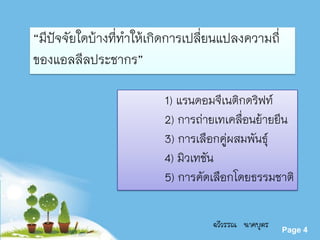 Powerpoint Templates
Page 4
“มีปัจจัยใดบ้างที่ทาให้เกิดการเปลี่ยนแปลงความถี่
ของแอลลีลประชากร”
1) แรนดอมจีเนติกดริฟท์
2) การถ่ายเทเคลื่อนย้ายยีน
3) การเลือกคู่ผสมพันธุ์
4) มิวเทชัน
5) การคัดเลือกโดยธรรมชาติ
ฉวีวรรณ นาคบุตร
 
