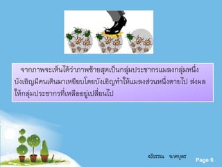 Powerpoint Templates
Page 6
จากภาพจะเห็นได้ว่าภาพซ้ายสุดเป็นกลุ่มประชากรแมลงกลุ่มหนึ่ง
บังเอิญมีคนเดินมาเหยียบโดยบังเอิญทาให้แมลงส่วนหนึ่งตายไป ส่งผล
ให้กลุ่มประชากรที่เหลืออยู่เปลี่ยนไป
ฉวีวรรณ นาคบุตร
 