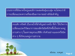 Powerpoint Templates
Page 8
ประชากรที่มีขนาดใหญ่และมีการผสมพันธุ์แบบสุ่ม จะไม่พบว่ามี
การเปลี่ยนแปลงความถี่ของยีนมากมายอย่างมีนัยสาคัญ
เจเนติก ดริฟต์ เป็นกลไกที่สาคัญอย่างหนึ่ง ที่ทา ให้เกิดการ
เปลี่ยนแปลงวิวัฒนาการของสัตว์ชนิดที่เกิดขึ้นใหม่ตามหมู่
เกาะต่าง ๆ ในมหาสมุทรแปซิฟิก ดังตัวอย่างแมลงหวี่ชนิด
ต่าง ๆ ที่เกิดบนหมู่เกาะฮาวาย
ฉวีวรรณ นาคบุตร
 