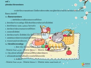 บทที่ 3
อุปกรณ์และวิธีการดาเนินการ
การจัดทาโครงงานคอมพิวเตอร์ สื่อเพื่อการศึกษาอาเซียน คณะผู้จัดทาโครงงานมีวิธีการดาเนินงานโครงงาน ตาม
ขั้นตอน ดังต่อไปนี้
3.1 ขั้นตอนการดาเนินการ
1. คิดหัวข้อโครงงานเพื่อนาเสนออาจารย์ที่ปรึกษา
2. ศึกษาค้นคว้ารวบรวมข้อมูล ที่เกี่ยวข้องกับโครงงานในการสร้างสื่อวีดีทัศน์
3. ศึกษาโปรแกรม Adobe audition ในการสร้าง
4. จัดทาโครงร่างโครงงานเสนออาจารย์ที่ปรึกษา
5. ออกแบบสื่อวีดีทัศน์
6. จัดทาโครงงานสร้าง สื่อวีดีทัศน์ เรื่อง สื่อเพื่อการศึกษาอาเซียน
7. เผยแพร่ผลงานโดยการนาเสนอผ่านสื่อวีดีทัศน์
8. ทาเอกสารสรุปรายงานโครงงาน
3.2 วิธีการเก็บรวบรวมข้อมูล
1. ศึกษา เรื่อง ประชาคมอาเซียน 2. ศึกษา เรื่อง การทางานของตัวโปรแกรมต่างๆ ได้แก่
- โปรแกรม Final cut pro - โปรแกรม Motion 5 - โปรแกรม Adobe sound booth cs5
3.3 วัสดุ อุปกรณ์ เครื่องมือหรือโปรแกรมที่ใช้ในการพัฒนาโครงงาน
1. เครื่องคอมพิวเตอร์พร้อมเชื่อมต่อระบบเครือข่ายอินเทอร์เน็ต
2. ซอฟต์แวร์
- โปรแกรม Final cut pro - โปรแกรม Motion 5 - โปรแกรม Adobe sound booth cs5
 