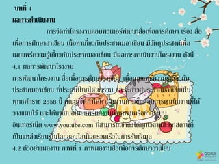 บทที่ 4
ผลการดาเนินงาน
การจัดทาโครงงานคอมพิวเตอร์พัฒนาสื่อเพื่อการศึกษา เรื่อง สื่อ
เพื่อการศึกษาอาเซียน เนื้อหาเกี่ยวกับประชาคมอาเซียน มีวัตถุประสงค์เพื่อ
เผยแพร่ความรู้เกี่ยวกับประชาคมอาเซียน มีผลการดาเนินงานโครงงาน ดังนี้
4.1 ผลการพัฒนาโรงงาน
การพัฒนาโครงงาน สื่อเพื่อการศึกษาอาเซียน เพื่อเผยแพร่ความรู้เกี่ยวกับ
ประชาคมอาเซียน ที่ประเทศไทยได้เข้าร่วม และจะก้าวสู่ประชาคมอาเซียนใน
พุทธศักราช 2558 นี้ คณะผู้จัดทาได้ดาเนินงานตามขั้นตอนการดาเนินงานที่ได้
วางแผนไว้ และได้นาเสนอเผยแพร่ผลงานผ่านทางเครือข่ายระบบ
อินเทอร์เน็ต www.youtube.com ที่สามารถเข้าถึงได้ทุกเวลาและทุกสถานที่
เป็นแหล่งเรียนรู้ในโลกออนไลน์และรวดเร็วในการรับข้อมูล
4.2 ตัวอย่างผลงาน ภาพที่ 1 ภาพผลงานสื่อเพื่อการศึกษาอาเซียน
 