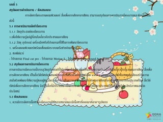 บทที่ 5
สรุปผลการดาเนินงาน / ข้อเสนอแนะ
การจัดทาโครงงานคอมพิวเตอร์ สื่อเพื่อการศึกษาอาเซียน สามารถสรุปผลการดาเนินงานโครงงานและข้อเสนอแนะ
ดังนี้
5.1 การดาเนินงานจัดทาโครงงาน
5.1.1 วัตถุประสงค์ของโครงงาน
1.เพื่อให้ความรู้แก่ผู้ที่สนใจเกี่ยวกับประชาคมอาเซียน
5.1.2 วัสดุ อุปกรณ์ เครื่องมือหรือโปรแกรมที่ใช้ในการพัฒนาโครงงาน
1. เครื่องคอมพิวเตอร์พร้อมเชื่อมต่อระบบเครือข่ายอินเทอร์เน็ต
2. ซอฟต์แวร์
- โปรแกรม Final cut pro - โปรแกรม Motion 5 - โปรแกรม Adobe sound booth cs5
5.2 สรุปผลการดาเนินงานโครงงาน
การดาเนินงานโครงงานนี้บรรลุวัตถุประสงค์ที่ได้กาหนดไว้ คือ เพื่อเป็นสื่อให้ความรู้แก่ผู้ที่สนใจเกี่ยวกับประชาคมอาเซียน สื่อเพื่อ
การศึกษาอาเซียน เป็นสื่อวีดีทัศน์นาเสนอผ่านระบบเครือข่ายอินเทอร์เน็ต www.youtupe.com ที่มีทั้งภาพและเสียงสร้างความ
สนใจช่วยพัฒนาให้ความรู้ของผู้ชม มีความเข้าใจ เห็นความสาคัญของประชาคมอาเซียนที่จะเข้ามามีบทบาทในประเทศไทย สื่อวีดี
ทัศน์เพื่อการศึกษาอาเซียน จึงเป็นสื่อที่มีประโยชน์ เป็นการนาซอฟต์แวร์มาพัฒนาประยุกต์ใช้ได้อย่างมีประสิทธิภาพและเกิด
ประโยชน์
5.3 ข้อเสนอแนะ
1. ควรมีการจัดทาเนื้อหาของโครงงานให้หลากหลายและมีเนื้อหาที่ออกมาหลายๆรูปแบบ
 