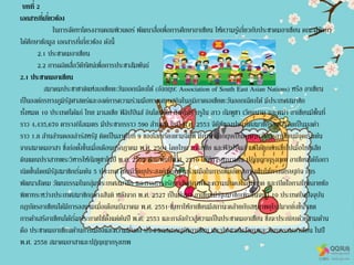 บทที่ 2
เอกสารที่เกี่ยวข้อง
ในการจัดทาโครงงานคอมพิวเตอร์ พัฒนาสื่อเพื่อการศึกษาอาเซียน ให้ความรู้เกี่ยวกับประชาคมอาเซียน คณะผู้จัดทา
ได้ศึกษาข้อมูล เอกสารที่เกี่ยวข้อง ดังนี้
2.1 ประชาคมอาเซียน
2.2 การผลิตสื่อวีดีทัศน์เพื่อการประชาสัมพันธ์
2.1 ประชาคมอาเซียน
สมาคมประชาชาติแห่งเอเชียตะวันออกเฉียงใต้ (อังกฤษ: Association of South East Asian Nations) หรือ อาเซียน
เป็นองค์กรทางภูมิรัฐศาสตร์และองค์การความร่วมมือทางเศรษฐกิจในภูมิภาคเอเชียตะวันออกเฉียงใต้ มีประเทศสมาชิก
ทั้งหมด 10 ประเทศได้แก่ ไทย มาเลเซีย ฟิลิปปินส์ อินโดนีเซีย สิงคโปร์ บรูไน ลาว กัมพูชา เวียดนาม และพม่า อาเซียนมีพื้นที่
ราว 4,435,670 ตารางกิโลเมตร มีประชากรราว 590 ล้านคน ในปี พ.ศ. 2553 จีดีพีของประเทศสมาชิกรวมกันคิดเป็นมูลค่า
ราว 1.8 ล้านล้านดอลล่าร์สหรัฐ คิดเป็นลาดับที่ 9 ของโลกเรียงตามจีดีพี มีภาษาอังกฤษเป็นภาษาทางการอาเซียนมีจุดเริ่มต้น
จากสมาคมอาสา ซึ่งก่อตั้งขึ้นเมื่อเดือนกรกฎาคม พ.ศ. 2504 โดยไทย มาเลเซีย และฟิลิปปินส์ แต่ได้ถูกยกเลิกไปเมื่อไทยเสีย
ดินแดนปราสาทพระวิหารให้กัมพูชาในปี พ.ศ. 2505 ต่อมาในปีพ.ศ. 2510 ได้มีการลงนามใน ปฏิญญากรุงเทพ อาเซียนได้ถือกา
เนิดขึ้นโดยมีรัฐสมาชิกเริ่มต้น 5 ประเทศ โดยมีวัตถุประสงค์เพื่อความร่วมมือในการเพิ่มอัตราการเติบโตทางเศรษฐกิจ การ
พัฒนาสังคม วัฒนธรรมในกลุ่มประเทศสมาชิก และการธารงรักษาสันติภาพและความมั่นคงในภูมิภาค และเปิดโอกาสให้คลายข้อ
พิพาทระหว่างประเทศสมาชิกอย่างสันติ หลังจาก พ.ศ. 2527 เป็นต้นมา อาเซียนมีรัฐสมาชิกเพิ่มขึ้นจนมี 10 ประเทศในปัจจุบัน
กฎบัตรอาเซียนได้มีการลงนามเมื่อเดือนธันวาคม พ.ศ. 2551 ซึ่งทาให้อาเซียนมีสถานะคล้ายกับสหภาพยุโรปมากยิ่งขึ้น เขต
การค้าเสรีอาเซียนได้เริ่มประกาศใช้ตั้งแต่ต้นปี พ.ศ. 2553 และกาลังก้าวสู่ความเป็นประชาคมอาเซียน ซึ่งจะประกอบด้วยสามด้าน
คือ ประชาคมอาเซียนด้านการเมืองและความมั่นคง ประชาคมเศรษฐกิจอาเซียน และประชาคมสังคมและวัฒนธรรมอาเซียน ในปี
พ.ศ. 2558 สมาคมอาสาและปฏิญญากรุงเทพ
 