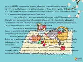 6.สาธารณรัฐฟิลิปปินส์ (Republic of the Philippines) เมืองหลวงคือ กรุงมะนิลา ประกอบด้วยเกาะขนาดต่าง ๆ
รวม 7,107 เกาะ โดยมีพื้นที่ดิน 298.170 ตารางกิโลเมตร มีประชากร 92 ล้านคน (ข้อมูลปี พ.ศ.2553) ส่วนใหญ่นับถือศาสนา
คริสต์ และเป็นประเทศที่มีประชากรนับถือศาสนาคริสต์นิกายโรมันคาทอลิกเป็นอันดับ 4 ของโลก มีการใช้ภาษาในประเทศมาก
ถึง 170 ภาษา แต่ใช้ภาษาอังกฤษ และภาษาตากาลอก เป็นภาษาราชการ
7.สาธารณรัฐสิงคโปร์ ( The Republic of Singapore) เมืองหลวงคือ กรุงสิงคโปร์ ตั้งอยู่บนตาแหน่งยุทธศาสตร์
ที่เป็นศูนย์กลางคมนาคมทางเรือของอาเซียน จึงเป็นประเทศที่มีการพัฒนาทางด้านเศรษฐกิจมากที่สุดในย่านนี้ แม้จะมีพื้นที่
ราว 699 ตารางกิโลเมตรเท่านั้น มีประชากร 4.48 ล้านคน ใช้ภาษาอังกฤษเป็นภาษาทางการ แต่มีภาษามาเลย์เป็นภาษาประจา
ชาติ ปัจจุบันใช้การปกครองแบบสาธารณรัฐ (ประชาธิปไตยแบบรัฐสภา มีสภาเดียว)
8.ราชอาณาจักรไทย (Kingdom of Thailand) เมืองหลวงคือกรุงเทพมหานคร มีพื้นที่ 513,115.02 ตาราง
กิโลเมตร ประกอบด้วย 77 จังหวัด มีประชากร 65.4 ล้านคน (ข้อมูลปี พ.ศ.2553) ส่วนใหญ่นับถือศาสนาพุทธ และใช้ภาษาไทย
เป็นภาษาราชการ ปกครองด้วยระบอบประชาธิปไตย โดยมีพระมหากษัตริย์เป็นองค์ประมุขของประเทศ
9.สาธารณรัฐสังคมนิยมเวียดนาม (The Socialist Republic of Vietnam) เมืองหลวงคือ กรุงฮานอย มี
พื้นที่ 331,689 ตารางกิโลเมตร จากการสารวจถึงเมื่อปี พ.ศ.2553 มีประชากรประมาณ 88 ล้านคน ประมาณ 25% อาศัยอยู่ใน
เขตเมือง ส่วนใหญ่ร้อยละ 70 นับถือศาสนาพุทธนิกายมหายาน ที่เหลือนับถือศาสนาคริสต์ ปัจจุบัน ปกครองด้วยระบอบสังคม
นิยมคอมมิวนิสต์
10.สหภาพพม่า (Union of Myanmar) มีเมืองหลวงคือ เนปิดอว ติดต่อกับประเทศไทยทางทิศตะวันออก โดยทั้ง
ประเทศมีพื้นที่ประมาณ 678,500 ตารางกิโลเมตร ประชากร 48 ล้านคน กว่า 90% นับถือศาสนาพุทธนิกายเถรวาท หรือหินยาน
และใช้ภาษาพม่าเป็นภาษาราชการวัตถุประสงค์ในการก่อตั้งประชาคมอาเซียน
 