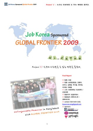 1
Project ‘L’ - 누구나 치료받을 수 있는 병원을 꿈꾼다.Job Korea Sponsored Global Frontier 2009
Final Report
╋ 팀명: 의청
╋ 팀원: 송호원(팀장), 김형우,
조미나, 김혜림, 박가을, 변아정,
이자영, 이혜원
╋ 소속: 연세대학교 의과대학 /
간호대학
╋ 탐방국가: 방글라데시
╋ 탐방일자: 2009.01.28 ~
2009.02.05
╋ contact: 010-5324-1102,
howon.ian.song@gmail.com
╋ sponsors
 
