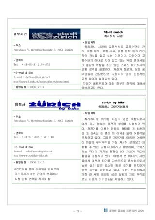대학생 글로벌 프론티어 2006- 13 -
정부기관정부기관정부기관정부기관정부기관정부기관정부기관정부기관정부기관정부기관정부기관정부기관
Stadt zurich
취리히시 시청취리히시 시청취리히시 시청취리히시 시청
• 주소주소주소주소
Amtshaus V, Werdmuehleplatz 3, 8001 Zurich
• 탐방목적탐방목적탐방목적탐방목적
취리히시 시청의 교통부서로 교통수단의 관
리 교통 제도 교통 시설 교통 정책 등의 전반, , ,
적인 책임을 맡고 있는 기관이다 자전거가 교.
통수단의 하나로 자리 잡고 있는 유럽 중에서도
그 중심의 역할을 하고 있는 스위스 취리히시의
교통 정책을 관할하며 자전거 전문가 담당 공, ,
무원들이 전담반으로 구성되어 있어 전문적인
교통 체계가 설계되어 있다.
자전거 네트워크에 대한 정부의 정책에 대해서
탐방하고자 한다.
• 연락처연락처연락처연락처
Tel. : +41-(0)44) 216-4653
• E-mail & SiteE-mail & SiteE-mail & SiteE-mail & Site
E-mail : deBaan@taz.stzh.ch
http://www3.stzh.ch/internet/stzh/home.html
• 탐방일정탐방일정탐방일정탐방일정 :::: 2006. 2-14
여행사여행사여행사여행사여행사여행사여행사여행사여행사여행사여행사여행사
zurich by bike
취리히시 자전거여행사취리히시 자전거여행사취리히시 자전거여행사취리히시 자전거여행사
• 주소주소주소주소
Amtshaus V, Werdmuehleplatz 3, 8001 Zurich
• 탐방목적탐방목적탐방목적탐방목적
취리히시에 위치한 자전거 전문 여행사로서
여러 가지 형태의 자전거 투어를 시행하고 있
다 자전거를 이용한 관광의 형태를 친환경. ①
성 신속성 흥미 의 이유를 들어 여행객을② ③
유치하고 있다 그들은 자전거를 이용한 여행만.
이 마을의 구석구석을 가장 자세히 살펴보고 체
험할 수 있는 교통수단이라고 설명하며 스위스,
라는 국가가 가지는 장점인 개 자전거 국도의9
활용을 권장하고 있다 여행객 뿐 아니라 시민. ,
들에게 자전거 타기를 지속적으로 홍보함으로서
높은 삶의 질의 요소인 맑은 공기를 유지하기
위한 기반을 마련하고 있다 또한 취리히에서. ,
가장 큰 사망 요인인 심장 질환의 치료 목적으
로도 자전거 타기운동을 지원하고 있다.
• 연락처연락처연락처연락처
Tel. : +4176 - 308 - 70 - 16
• E-mail & SiteE-mail & SiteE-mail & SiteE-mail & Site
E-mail : info@zurichbybike.ch
http://www.zurichbybike.ch
• 탐방일정탐방일정탐방일정탐방일정 :::: 2006. 2-15
사전연락을 통해 이메일을 받았으며
주소표시가 없는 관계로 현지에서
직접 전화 연락을 하기로 함
 