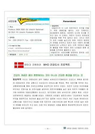 대학생 글로벌 프론티어 2006- 16 -
시민단체시민단체시민단체시민단체시민단체시민단체시민단체시민단체시민단체시민단체시민단체시민단체 Fiersersbond
• 주소주소주소주소
Postbus 2828 3500 GV Utrecht Balistraat
59 3531 PV Utrecht Postbank 30255
• 탐방목적탐방목적탐방목적탐방목적
네덜란드의 더 나은 자전거타기 조건을 만들
기 위한 캠페인을 벌이는 시민 단체이다.
명의 회원과 개의 도시에 지사를 가33,000 , 130
지고 있는 이 단체는 자전거 도로의 유연성과,
연결성을 위해 주로 일하고 있다 그리고 자전.
거 보관 시설을 늘리고자 하며 자전거 범죄와,
의 전쟁을 선포하고 자전거 타는 사람의 권리를
보호하고자 노력하고 있다 더욱 꾸준하고 활발.
한 활동을 위해 유럽의 여러 나라들과 함께 공
동체를 조직하여 활동하고 있다.
네덜란드의 시민단체를 방문하여 정부와 시민
간의 의견합의의 체계를 탐방한다.
• 연락처연락처연락처연락처
Tel : 030-2918171 Fax : 030-2918188
• E-mail & SiteE-mail & SiteE-mail & SiteE-mail & Site
e-mail : info@fietsersbond.nl
http://www.fietsersbond.nl/
• 탐방일정탐방일정탐방일정탐방일정 :::: 2006. 2-21
덴마크 코펜하겐 건강도시 프로젝트건강도시 프로젝트건강도시 프로젝트건강도시 프로젝트WHOWHOWHOWHO
건강의 개념은 몸이 튼튼해지는 것이 아니라 건강한 환경을 만드는 것건강의 개념은 몸이 튼튼해지는 것이 아니라 건강한 환경을 만드는 것건강의 개념은 몸이 튼튼해지는 것이 아니라 건강한 환경을 만드는 것건강의 개념은 몸이 튼튼해지는 것이 아니라 건강한 환경을 만드는 것
탐방목적탐방목적탐방목적탐방목적탐방목적탐방목적탐방목적탐방목적탐방목적탐방목적탐방목적탐방목적 수도인 코펜하겐의 경우 년 세계보건기구 의 건강도시 계획에 참가하1988 (WHO)
여 년까지 전체 교통사고 사상자수의 감소를 목표로 특히 자전거를 위주로 하는2000 25% ,
교통체계정비를 통해 건강도시계획을 성공적으로 마무리 지었다 자전거 도로와 야간이용을.
유도하는 조명시설 등 안전시설을 설치하여 자전거이용률을 높인 결과 자전거 이용률의 증
가에 비례하여 자동차교통량이 감소되고 대기오염이 점차 낮아지므로 교통과 환경 시민건, ,
강문제까지도 해결하는 효과를 얻었다 코펜하겐 시민들도 설문조사에서 건강문제의 개선에. “
무엇을 중점적으로 개선하면 좋습니까 라는 질문에 시민의 가 개선 가능한 분야로서의?” 75%
교통수단을 자전거 라고 대답할 만큼 자전거의 사회기여도에 대한 확고한 지지로 높은 자전‘ ’
거 문화를 유지시켜 주고 있다 이에 우리 탐방팀은 시청을 통하여 환경정책으로서의 자전거.
활성화에 대해 알아본다.
 