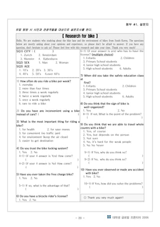 대학생 글로벌 프론티어 2006- 20 -
첨부 설문지첨부 설문지첨부 설문지첨부 설문지#1.#1.#1.#1.
유럽 탐방 시 시민과 관광객들을 대상으로 설문조사를 한다유럽 탐방 시 시민과 관광객들을 대상으로 설문조사를 한다유럽 탐방 시 시민과 관광객들을 대상으로 설문조사를 한다유럽 탐방 시 시민과 관광객들을 대상으로 설문조사를 한다....
Research for bikeResearch for bikeResearch for bikeResearch for bike【 】【 】【 】【 】
Hello. We are students who studying about the bike lane and the environment of bikes from South Korea. The questions
below are mostly asking about your opinions and experience, so please don't be afraid to answer. If you have any
question, don't hesitate to ask us! Please feel free with this research and take your time. Thank you very much!
SQ1) CITY : ( )SQ1) CITY : ( )SQ1) CITY : ( )SQ1) CITY : ( )
1. Zurich 2. Amsterdam
3. Munster 4. København
SQ2) SEXSQ2) SEXSQ2) SEXSQ2) SEX 1. Man 2. Woman
SQ3)SQ3)SQ3)SQ3) AGEAGEAGEAGE
1. 10's 2. 20's 3. 30's
4. 40's 5. 50's 6.over 60's
========================================
1] How often do you ride a bike per week?How often do you ride a bike per week?How often do you ride a bike per week?How often do you ride a bike per week?
1. everyday
2. more than four times
3. three times a week regularly
4. twice a week regularly
5. once a week regularly
6. rare to ride a bike
2] Do you have any inconvenient using a bikeDo you have any inconvenient using a bikeDo you have any inconvenient using a bikeDo you have any inconvenient using a bike
instead of cars?instead of cars?instead of cars?instead of cars? ( )
3]3]3]3] What is the most important thing for riding aWhat is the most important thing for riding aWhat is the most important thing for riding aWhat is the most important thing for riding a
bike?bike?bike?bike?
1. for health 2. for save money
3. for convenient (no traffic jam)
4. for environment (keep the air clean)
5. easier to get destination
4]4]4]4] Do you trust the bike locking system?Do you trust the bike locking system?Do you trust the bike locking system?Do you trust the bike locking system?
1. Yes 2. No
4-1) (if your 4 answer is Yes) How come?
( )
4-2) (if your 4 answer is No) How come?
( )
5) Have you ever taken the free charge bike?5) Have you ever taken the free charge bike?5) Have you ever taken the free charge bike?5) Have you ever taken the free charge bike?
1. Yes 2. No
5-1) If so, what is the advantage of that?
( )
6) Do you have a bicycle rider's license?6) Do you have a bicycle rider's license?6) Do you have a bicycle rider's license?6) Do you have a bicycle rider's license?
1. Yes 2. No
6-1) (if your answer is yes) who has to have the
license? (multiple choice)(multiple choice)(multiple choice)(multiple choice)
1. Enfants 2. Children
3. Primary School students
4. Junior high school students
5. High school students 6. Adults
7) When did you take the safety education class7) When did you take the safety education class7) When did you take the safety education class7) When did you take the safety education class
atatatat
first?first?first?first?
1. Enfants 2. Children
3. Primary School students
4. Junior high school students
5. High school students 6. Adults
8) Do you think that the sign of bike is8) Do you think that the sign of bike is8) Do you think that the sign of bike is8) Do you think that the sign of bike is
well-organized?well-organized?well-organized?well-organized?
1. Yes 2. No
8-1) If not, What is the point of the problem?
( )
9) Do you think that we are able to travel whole9) Do you think that we are able to travel whole9) Do you think that we are able to travel whole9) Do you think that we are able to travel whole
country with a bike?country with a bike?country with a bike?country with a bike?
1. Yes, of course
2. Yes, but depends on the person
3. Not sure
4. No, it's hard for the weak people
5. No No Never
9-1) If Yes, why do you think so?
( )
9-2) If No, why do you think so?
( )
10)10)10)10) Have you ever observed or made any accidentHave you ever observed or made any accidentHave you ever observed or made any accidentHave you ever observed or made any accident
with bike?with bike?with bike?with bike?
1. Yes 2. No
10-1) If Yes, how did you solve the problems?
( )
Thank you very much again!!◎
 