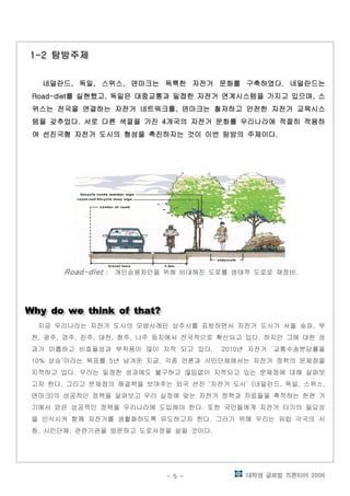 대학생 글로벌 프론티어 2006- 5 -
탐방주제탐방주제탐방주제탐방주제1-21-21-21-2 탐방주제탐방주제탐방주제탐방주제1-21-21-21-2
네덜란드 독일 스위스 덴마크는 독특한 자전거 문화를 구축하였다 네덜란드는네덜란드 독일 스위스 덴마크는 독특한 자전거 문화를 구축하였다 네덜란드는네덜란드 독일 스위스 덴마크는 독특한 자전거 문화를 구축하였다 네덜란드는네덜란드 독일 스위스 덴마크는 독특한 자전거 문화를 구축하였다 네덜란드는, , , ., , , ., , , ., , , .
를 실현했고 독일은 대중교통과 밀접한 자전거 연계시스템을 가지고 있으며 스를 실현했고 독일은 대중교통과 밀접한 자전거 연계시스템을 가지고 있으며 스를 실현했고 독일은 대중교통과 밀접한 자전거 연계시스템을 가지고 있으며 스를 실현했고 독일은 대중교통과 밀접한 자전거 연계시스템을 가지고 있으며 스Road-diet , ,Road-diet , ,Road-diet , ,Road-diet , ,
위스는 전국을 연결하는 자전거 네트워크를 덴마크는 철저하고 안전한 자전거 교육시스위스는 전국을 연결하는 자전거 네트워크를 덴마크는 철저하고 안전한 자전거 교육시스위스는 전국을 연결하는 자전거 네트워크를 덴마크는 철저하고 안전한 자전거 교육시스위스는 전국을 연결하는 자전거 네트워크를 덴마크는 철저하고 안전한 자전거 교육시스,,,,
템을 갖추었다 서로 다른 색깔을 가진 개국의 자전거 문화를 우리나라에 적절히 적용하템을 갖추었다 서로 다른 색깔을 가진 개국의 자전거 문화를 우리나라에 적절히 적용하템을 갖추었다 서로 다른 색깔을 가진 개국의 자전거 문화를 우리나라에 적절히 적용하템을 갖추었다 서로 다른 색깔을 가진 개국의 자전거 문화를 우리나라에 적절히 적용하. 4. 4. 4. 4
여 선진국형 자전거 도시의 형성을 촉진하자는 것이 이번 탐방의 주제이다여 선진국형 자전거 도시의 형성을 촉진하자는 것이 이번 탐방의 주제이다여 선진국형 자전거 도시의 형성을 촉진하자는 것이 이번 탐방의 주제이다여 선진국형 자전거 도시의 형성을 촉진하자는 것이 이번 탐방의 주제이다....
Road-dietRoad-dietRoad-dietRoad-diet 개인승용차만을 위해 비대해진 도로를 생태적 도로로 재정비: .
Why do we think of that?Why do we think of that?Why do we think of that?Why do we think of that?Why do we think of that?Why do we think of that?Why do we think of that?Why do we think of that?
지금 우리나라는 자전거 도시의 모범사례인 상주시를 표방하면서 자전거 도시가 서울 송파 부,
천 광주 경주 진주 대전 청주 나주 등지에서 전국적으로 확산되고 있다 하지만 그에 대한 성, , , , , , .
과가 미흡하고 비효율성과 부작용이 많이 지적 되고 있다 년 자전거 교통수송분담률을. 2010 ‘
상승 이라는 목표를 년 남겨둔 지금 각종 언론과 시민단체에서는 자전거 정책의 문제점을10% ’ 5 ,
지적하고 있다 우리는 일정한 성과에도 불구하고 끊임없이 지적되고 있는 문제점에 대해 살펴보.
고자 한다 그리고 문제점의 해결책을 보여주는 외국 선진 자전거 도시 네덜란드 독일 스위스. ‘ ’ ( , , ,
덴마크 의 성공적인 정책을 살펴보고 우리 실정에 맞는 자전거 정책과 자료들을 축적하는 한편 거)
기에서 얻은 성공적인 정책을 우리나라에 도입해야 한다 또한 국민들에게 자전거 타기의 필요성.
을 인식시켜 함께 자전거를 생활화하도록 유도하고자 한다 그러기 위해 우리는 유럽 각국의 시.
청 시민단체 관련기관을 방문하고 도로사정을 살필 것이다, , .
 