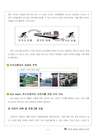 대학생 글로벌 프론티어 2006- 9 -
준다 단거리 이동을 자전거로 하고 그 이상의 거리는 지하철 혹은 버스 가 담당하는 것이다 이. ( ) .
경우 지하철 혹은 버스 에 자전거를 운반할 수 있는 장치의 마련이 필수적이며 이를 통해 자전거( ) ,
이용을 더욱 활성화 시키게 된다.
단 거 리단 거 리단 거 리단 거 리 이 동이 동이 동이 동단 거 리단 거 리단 거 리단 거 리 이 동이 동이 동이 동 장 거 리장 거 리장 거 리장 거 리 대 체대 체대 체대 체 단 거 리단 거 리단 거 리단 거 리 이 동이 동이 동이 동단 거 리단 거 리단 거 리단 거 리 이 동이 동이 동이 동 장 거 리장 거 리장 거 리장 거 리 대 체대 체대 체대 체 단 거 리단 거 리단 거 리단 거 리 이 동이 동이 동이 동단 거 리단 거 리단 거 리단 거 리 이 동이 동이 동이 동 장 거 리장 거 리장 거 리장 거 리 대 체대 체대 체대 체
또한 자전거를 보호하기 위한 장치에 녹색교통수단 특히 버스 이 침범하지 않는데 자전거 연계( )
시스템의 그 의의가 있다 하지만 현재 우리나라 자전거 정책에는 자전거 연계시스템을 구축 정책.
은 빠져있다.
녹색교통과의 연결성 부족녹색교통과의 연결성 부족녹색교통과의 연결성 부족녹색교통과의 연결성 부족
자전거 주차 공간 없음▪
는 버스이용자인 자전거를 위한 것이 아님는 버스이용자인 자전거를 위한 것이 아님는 버스이용자인 자전거를 위한 것이 아님는 버스이용자인 자전거를 위한 것이 아님Bus bayBus bayBus bayBus bay
는 버스의 원활한 소통을 위한 것인데 이는 자전거 도로를 침범하고 있다 녹색 교통Bus bay , .
인 버스와 자전거의 상호 보완적인 정책이 필요하다.
자전거 교육 및 프로그램 도입자전거 교육 및 프로그램 도입자전거 교육 및 프로그램 도입자전거 교육 및 프로그램 도입3)3)3)3) 자전거 교육 및 프로그램 도입자전거 교육 및 프로그램 도입자전거 교육 및 프로그램 도입자전거 교육 및 프로그램 도입3)3)3)3)
자전거의 이용자는 물론 정부의 교통관련정책 입안자마저도 자전거 를 아주 쉽게 생각하고 있‘ ’
다 이러한 풍토 덕분에 자전거 교육 역시 자전거를 탈 수 있는 선에서 그치고 있다 단순한 운. ‘ ’ .
 