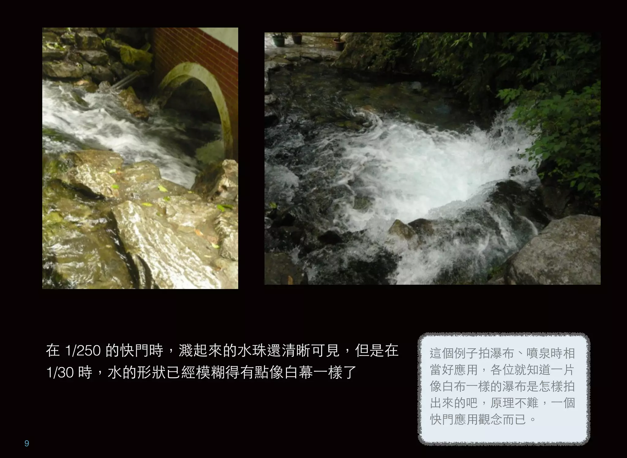 9
這個例子拍瀑布、噴泉時相
當好應用，各位就知道⼀一片
像白布⼀一樣的瀑布是怎樣拍
出來的吧，原理不難，⼀一個
快門應用觀念而已。
在 1/250 的快門時，濺起來的水珠還清晰可見，但是在
1/30 時，水的形狀已經模糊得有點像白幕⼀一樣了
 