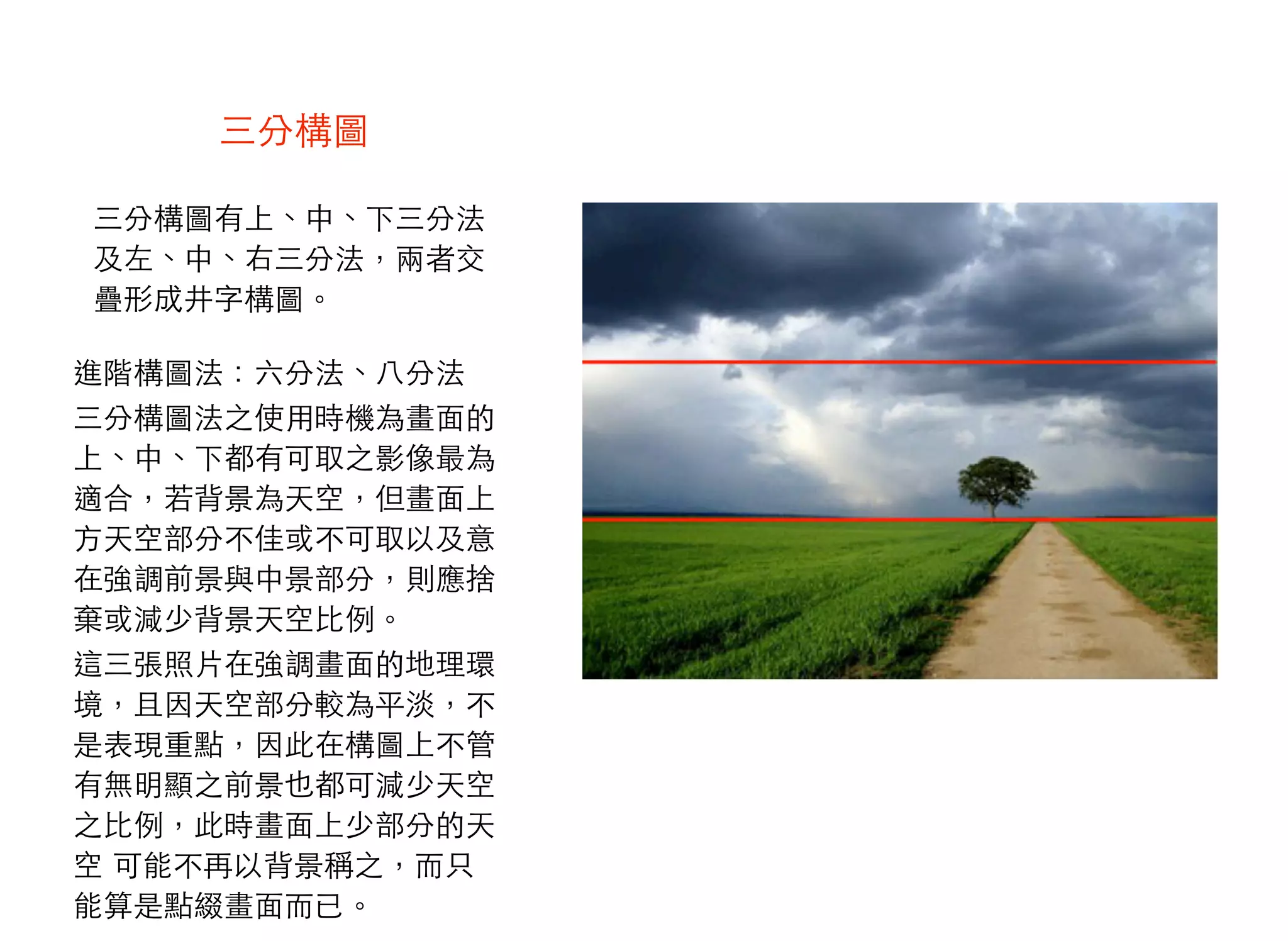 三分構圖 
三分構圖有上、中、下三分法
及左、中、右三分法，兩者交
疊形成井字構圖。
進階構圖法：六分法、八分法
三分構圖法之使用時機為畫面的
上、中、下都有可取之影像最為
適合，若背景為天空，但畫面上
方天空部分不佳或不可取以及意
在強調前景與中景部分，則應捨
棄或減少背景天空比例。
這三張照片在強調畫面的地理環
境，且因天空部分較為平淡，不
是表現重點，因此在構圖上不管
有無明顯之前景也都可減少天空
之比例，此時畫面上少部分的天
空 可能不再以背景稱之，而只
能算是點綴畫面而已。
 