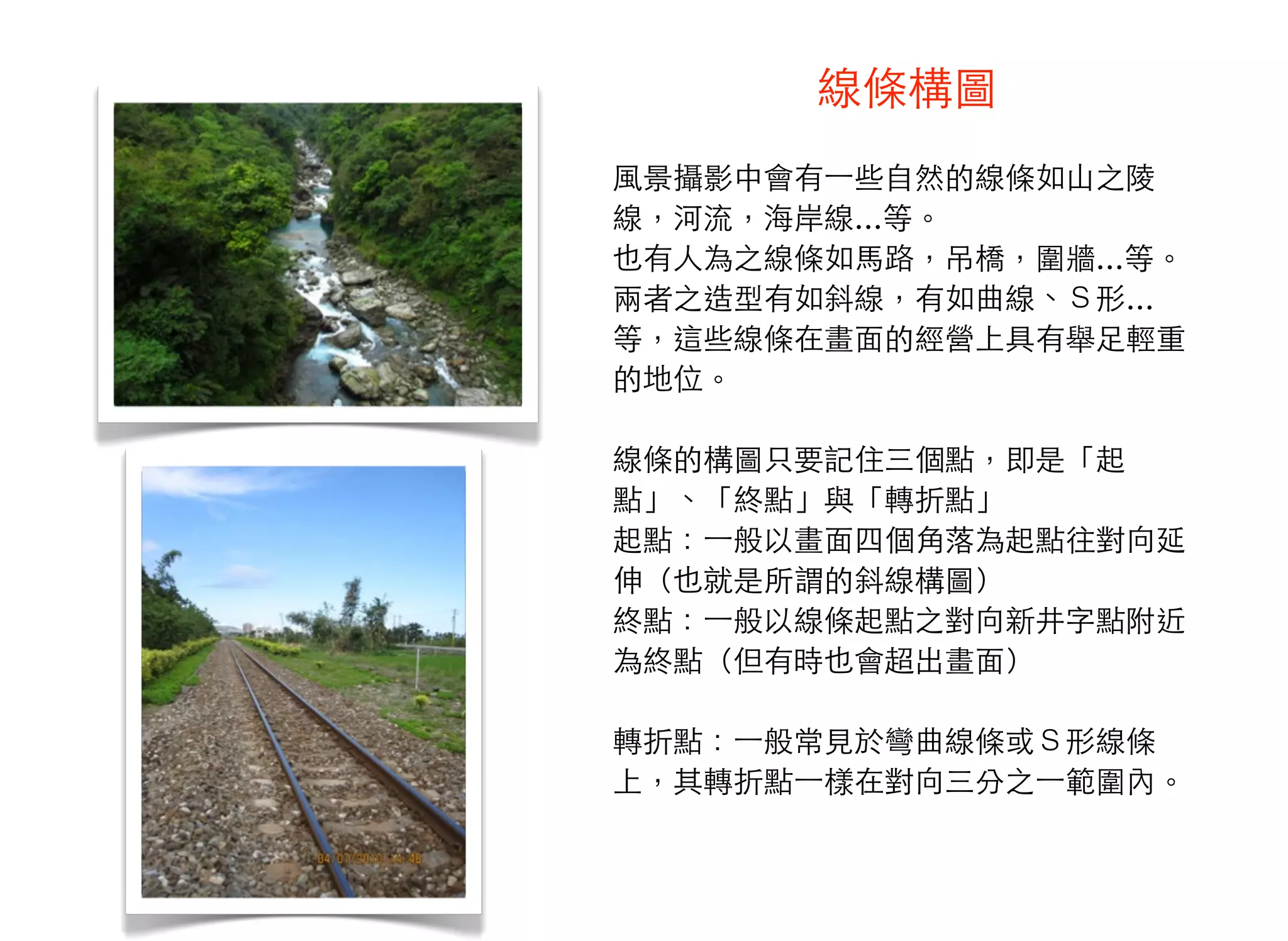 線條構圖
風景攝影中會有⼀一些自然的線條如山之陵
線，河流，海岸線…等。
也有人為之線條如馬路，吊橋，圍牆…等。
兩者之造型有如斜線，有如曲線、Ｓ形…
等，這些線條在畫面的經營上具有舉足輕重
的地位。
線條的構圖只要記住三個點，即是「起
點」、「終點」與「轉折點」
起點：⼀一般以畫面四個角落為起點往對向延
伸（也就是所謂的斜線構圖）
終點：⼀一般以線條起點之對向新井字點附近
為終點（但有時也會超出畫面）
轉折點：⼀一般常見於彎曲線條或Ｓ形線條
上，其轉折點⼀一樣在對向三分之⼀一範圍內。
 