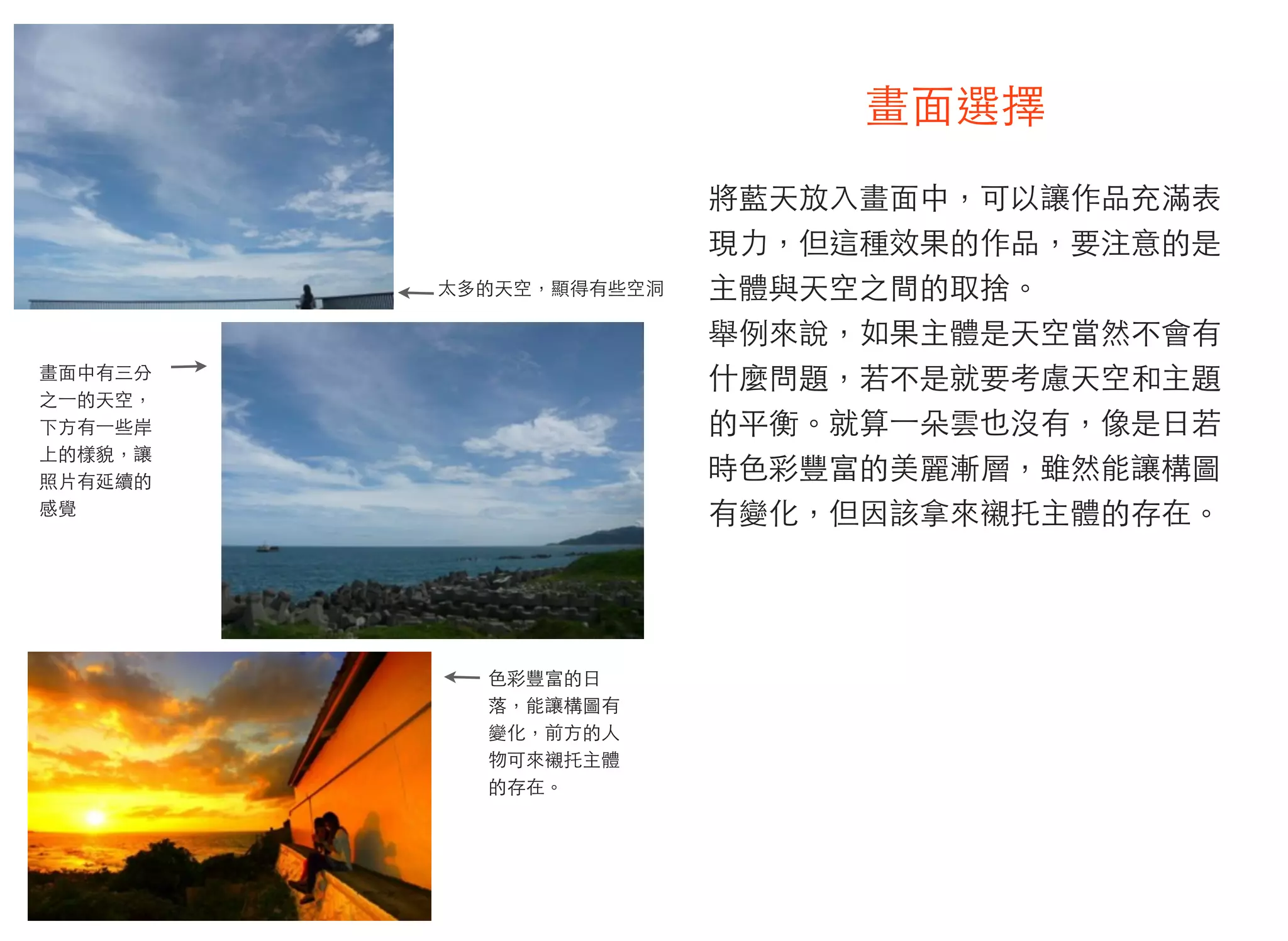 畫面選擇
將藍天放入畫面中，可以讓作品充滿表
現力，但這種效果的作品，要注意的是
主體與天空之間的取捨。
舉例來說，如果主體是天空當然不會有
什麼問題，若不是就要考慮天空和主題
的平衡。就算⼀一朵雲也沒有，像是日若
時色彩豐富的美麗漸層，雖然能讓構圖
有變化，但因該拿來襯托主體的存在。
太多的天空，顯得有些空洞
畫面中有三分
之⼀一的天空，
下方有⼀一些岸
上的樣貌，讓
照片有延續的
感覺
色彩豐富的日
落，能讓構圖有
變化，前方的人
物可來襯托主體
的存在。
 
