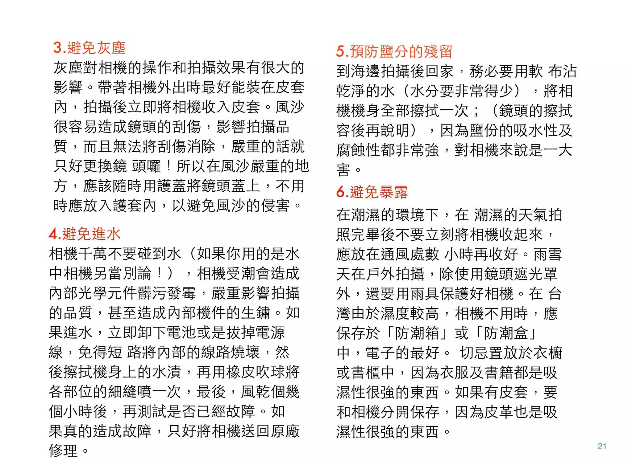 21
3.避免灰塵 
灰塵對相機的操作和拍攝效果有很大的
影響。帶著相機外出時最好能裝在皮套
內，拍攝後立即將相機收入皮套。風沙
很容易造成鏡頭的刮傷，影響拍攝品
質，而且無法將刮傷消除，嚴重的話就
只好更換鏡 頭囉！所以在風沙嚴重的地
方，應該隨時用護蓋將鏡頭蓋上，不用
時應放入護套內，以避免風沙的侵害。
4.避免進水
相機千萬不要碰到水（如果你用的是水
中相機另當別論！），相機受潮會造成
內部光學元件髒污發霉，嚴重影響拍攝
的品質，甚至造成內部機件的生鏽。如
果進水，立即卸下電池或是拔掉電源
線，免得短 路將內部的線路燒壞，然
後擦拭機身上的水漬，再用橡皮吹球將
各部位的細縫噴⼀一次，最後，風乾個幾
個小時後，再測試是否已經故障。如
果真的造成故障，只好將相機送回原廠
修理。
5.預防鹽分的殘留
到海邊拍攝後回家，務必要用軟 布沾
乾淨的水（水分要非常得少），將相
機機身全部擦拭⼀一次；（鏡頭的擦拭
容後再說明），因為鹽份的吸水性及
腐蝕性都非常強，對相機來說是⼀一大
害。
6.避免暴露
在潮濕的環境下，在 潮濕的天氣拍
照完畢後不要立刻將相機收起來，
應放在通風處數 小時再收好。雨雪
天在戶外拍攝，除使用鏡頭遮光罩
外，還要用雨具保護好相機。在 台
灣由於濕度較高，相機不用時，應
保存於「防潮箱」或「防潮盒」
中，電子的最好。 切忌置放於衣櫥
或書櫃中，因為衣服及書籍都是吸
濕性很強的東西。如果有皮套，要
和相機分開保存，因為皮革也是吸
濕性很強的東西。
 